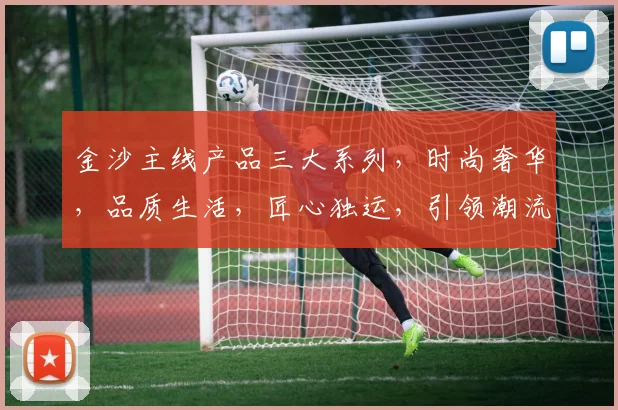 金沙主线产品三大系列，时尚奢华，品质生活，匠心独运，引领潮流。