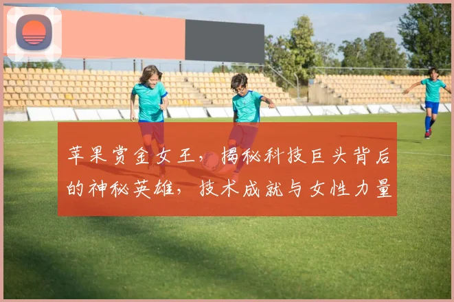 苹果赏金女王，揭秘科技巨头背后的神秘英雄，技术成就与女性力量三重奏，引关注