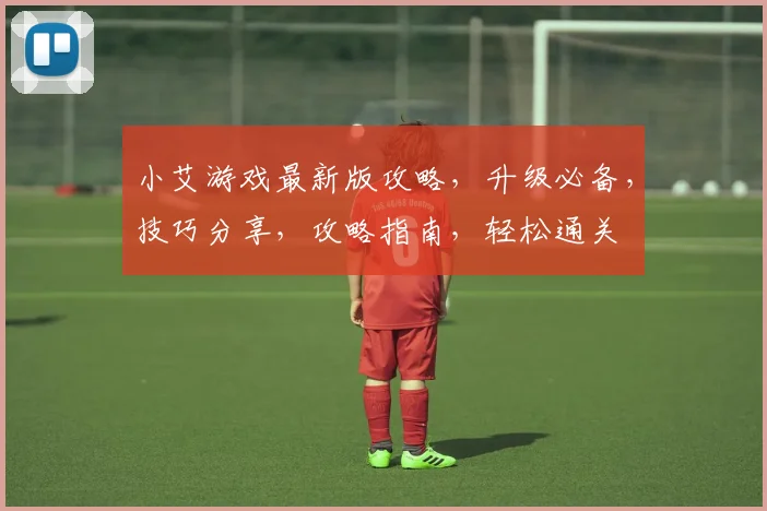 小艾游戏最新版攻略，升级必备，技巧分享，攻略指南，轻松通关