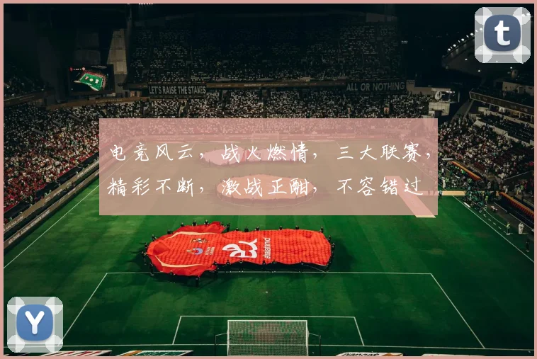 电竞风云，战火燃情，三大联赛，精彩不断，激战正酣，不容错过