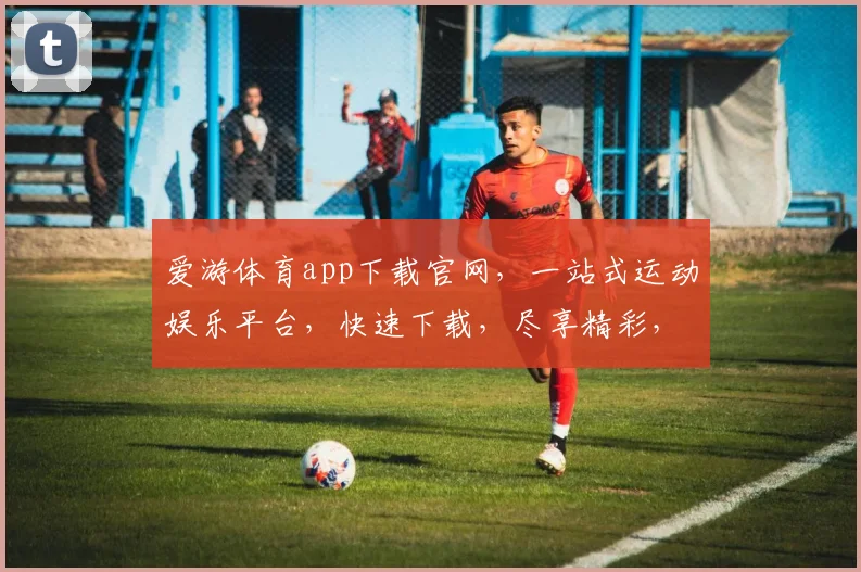 爱游体育app下载官网，一站式运动娱乐平台，快速下载，尽享精彩，三步轻松拥有